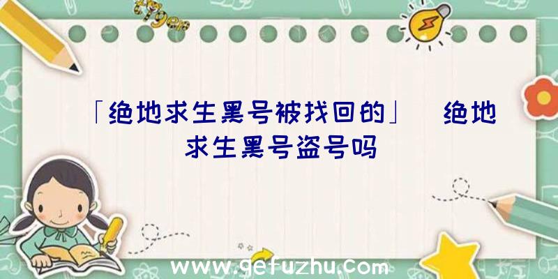 「绝地求生黑号被找回的」|绝地求生黑号盗号吗